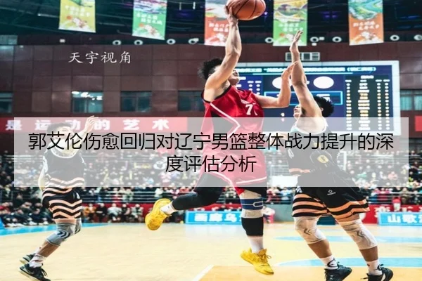 郭艾伦伤愈回归对辽宁男篮整体战力提升的深度评估分析 | CROWN SPORTS
